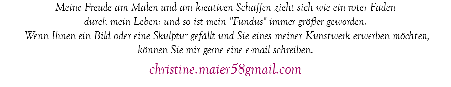Meine Freude am Malen und am kreativen Schaffen zieht sich wie ein roter Faden durch mein Leben: und so ist mein "Fundus" immer größer geworden. Wenn Ihnen ein Bild oder eine Skulptur gefällt und Sie eines meiner Kunstwerk erwerben möchten, können Sie mir gerne eine e-mail schreiben. christine.maier58gmail.com
